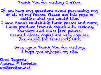 Thank You for visiting Cre8on. If you have any questions about purchasing any or all of my Poems, Please use this page to outline what you would like. I have Books containing these poems and more, I also produce framed copies with backing, boarders and glass face panels. Framed glossy copies are very popular. (the weight for Transport) isn't. Once again Thank You for visiting, I hope you enjoyed my site. Kind Regards Andrew F Sorbello afs@cre8on.net 