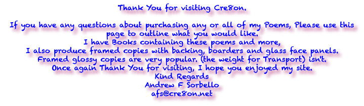 Thank You for visiting Cre8on. If you have any questions about purchasing any or all of my Poems, Please use this page to outline what you would like. I have Books containing these poems and more, I also produce framed copies with backing, boarders and glass face panels. Framed glossy copies are very popular. (the weight for Transport) isn't. Once again Thank You for visiting, I hope you enjoyed my site. Kind Regards Andrew F Sorbello afs@cre8on.net 