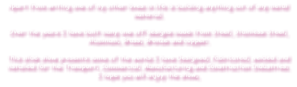 Apart from writing one of my other loves in life is building anything out of any metal material. Over the years I have built many one off designs made from Steel, Stainless Steel, Aluminum, Brass, Bronze and copper. This slide show presents some of the works I have Designed, Fabricated, welded and installed for the Transport, Commercial, Manufacturing and Construction Industries. I hope you will enjoy the show, 